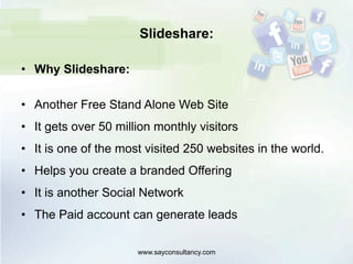 Slideshare:
•  Why Slideshare:
•  Another Free Stand Alone Web Site
•  It gets over 50 million monthly visitors
•  It is one of the most visited 250 websites in the world.
•  Helps you create a branded Offering
•  It is another Social Network
•  The Paid account can generate leads
www.sayconsultancy.com
 