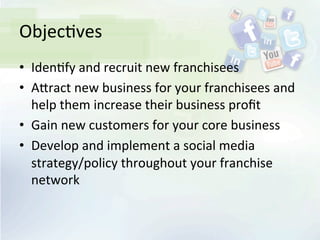 Objec<ves	
  
•  Iden<fy	
  and	
  recruit	
  new	
  franchisees	
  
•  AIract	
  new	
  business	
  for	
  your	
  franchisees	
  and	
  
help	
  them	
  increase	
  their	
  business	
  proﬁt	
  
•  Gain	
  new	
  customers	
  for	
  your	
  core	
  business	
  
•  Develop	
  and	
  implement	
  a	
  social	
  media	
  
strategy/policy	
  throughout	
  your	
  franchise	
  
network	
  
 