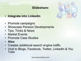 Slideshare:
•  Integrate into Linkedin
•  Promote campaigns
•  Showcase Pension Developments
•  Tips, Tricks & News
•  Market Events
•  Promote Case Studies
•  Also
•  Creates additional search engine traffic
•  Viral to Blogs, Facebook, Twitter, LinkedIn & You
Tube
www.sayconsultancy.com
 