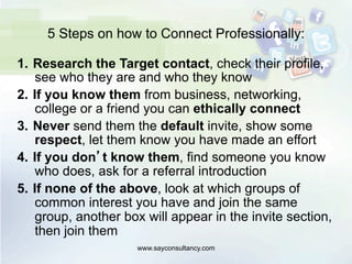5 Steps on how to Connect Professionally:
1.  Research the Target contact, check their profile,
see who they are and who they know
2.  If you know them from business, networking,
college or a friend you can ethically connect
3.  Never send them the default invite, show some
respect, let them know you have made an effort
4.  If you don’t know them, find someone you know
who does, ask for a referral introduction
5.  If none of the above, look at which groups of
common interest you have and join the same
group, another box will appear in the invite section,
then join them
www.sayconsultancy.com
 