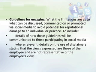 •  Guidelines	
  for	
  engaging:	
  What	
  the	
  limita<ons	
  are	
  as	
  to	
  
what	
  can	
  be	
  discussed,	
  commented	
  on	
  or	
  promoted	
  
via	
  social	
  media	
  to	
  avoid	
  poten<al	
  for	
  reputa<onal	
  
damage	
  to	
  an	
  individual	
  or	
  prac<ce.	
  To	
  include:	
  
• 	
   	
   details	
  of	
  how	
  these	
  guidelines	
  will	
  be	
  
communicated	
  to	
  those	
  par<cipa<ng	
  in	
  social	
  media	
  
• 	
   	
   where	
  relevant,	
  details	
  on	
  the	
  use	
  of	
  disclaimers	
  
sta<ng	
  that	
  the	
  views	
  expressed	
  are	
  those	
  of	
  the	
  
employee	
  and	
  are	
  not	
  representa<ve	
  of	
  the	
  
employee's	
  view	
  
 