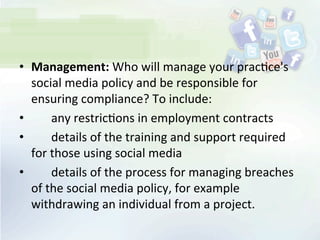 •  Management:	
  Who	
  will	
  manage	
  your	
  prac<ce's	
  
social	
  media	
  policy	
  and	
  be	
  responsible	
  for	
  
ensuring	
  compliance?	
  To	
  include:	
  
• 	
   	
   any	
  restric<ons	
  in	
  employment	
  contracts	
  
• 	
   	
   details	
  of	
  the	
  training	
  and	
  support	
  required	
  
for	
  those	
  using	
  social	
  media	
  
• 	
   	
   details	
  of	
  the	
  process	
  for	
  managing	
  breaches	
  
of	
  the	
  social	
  media	
  policy,	
  for	
  example	
  
withdrawing	
  an	
  individual	
  from	
  a	
  project.	
  
 
