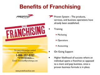 Benefits of Franchising Proven System - The products, services, and business operations have already been established.  Training Marketing Operations Accounting On Going Support  Higher likelihood of success where an individual opens a franchise as opposed to a mom and pop business, since a proven business formula is in place.  