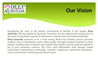 Recognizing the need of the present environment & lifestyle of the people, Deep
Ayurveda offering traditional Ayurvedic Treatment and the experiential healing spirit of
Ayurveda to expand the capacity of individuals to enhance their own health holistically.
Deep Ayurveda endeavors to be a trend setting, World class Globally present ayurvedic
wellness clinic & Panchkarma centre offers quality and high standard treatment to their
patients enabling them to improve and maintain their health & beauty with due regards to
pre & post treatment concerns. The Clinic shall differentiate itself through cordial
relationship, responsiveness, technology , scientific, competence, connectivity, immediacy ,
service environment , monitoring and infrastructure.
Our Vision
 
