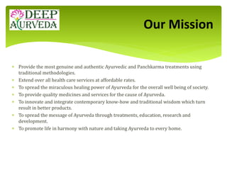  Provide the most genuine and authentic Ayurvedic and Panchkarma treatments using
traditional methodologies.
 Extend over all health care services at affordable rates.
 To spread the miraculous healing power of Ayurveda for the overall well being of society.
 To provide quality medicines and services for the cause of Ayurveda.
 To innovate and integrate contemporary know-how and traditional wisdom which turn
result in better products.
 To spread the message of Ayurveda through treatments, education, research and
development.
 To promote life in harmony with nature and taking Ayurveda to every home.
Our Mission
 