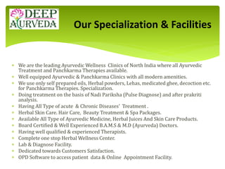  We are the leading Ayurvedic Wellness Clinics of North India where all Ayurvedic
Treatment and Panchkarma Therapies available.
 Well equipped Ayurvedic & Panchkarma Clinics with all modern amenities.
 We use only self prepared oils, Herbal powders, Lehas, medicated ghee, decoction etc.
for Panchkarma Therapies. Specialization.
 Doing treatment on the basis of Nadi Pariksha (Pulse Diagnose) and after prakriti
analysis.
 Having All Type of acute & Chronic Diseases' Treatment .
 Herbal Skin Care. Hair Care, Beauty Treatment & Spa Packages.
 Available All Type of Ayurvedic Medicine, Herbal Juices And Skin Care Products.
 Board Certified & Well Experienced B.A.M.S & M.D (Ayurveda) Doctors.
 Having well qualified & experienced Therapists.
 Complete one stop Herbal Wellness Center.
 Lab & Diagnose Facility.
 Dedicated towards Customers Satisfaction.
 OPD Software to access patient data & Online Appointment Facility.
Our Specialization & Facilities
 