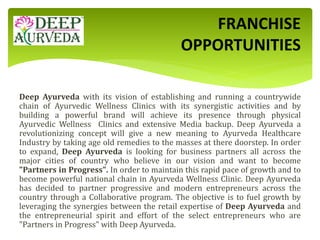 Deep Ayurveda with its vision of establishing and running a countrywide
chain of Ayurvedic Wellness Clinics with its synergistic activities and by
building a powerful brand will achieve its presence through physical
Ayurvedic Wellness Clinics and extensive Media backup. Deep Ayurveda a
revolutionizing concept will give a new meaning to Ayurveda Healthcare
Industry by taking age old remedies to the masses at there doorstep. In order
to expand, Deep Ayurveda is looking for business partners all across the
major cities of country who believe in our vision and want to become
"Partners in Progress". In order to maintain this rapid pace of growth and to
become powerful national chain in Ayurveda Wellness Clinic. Deep Ayurveda
has decided to partner progressive and modern entrepreneurs across the
country through a Collaborative program. The objective is to fuel growth by
leveraging the synergies between the retail expertise of Deep Ayurveda and
the entrepreneurial spirit and effort of the select entrepreneurs who are
"Partners in Progress" with Deep Ayurveda.
FRANCHISE
OPPORTUNITIES
 