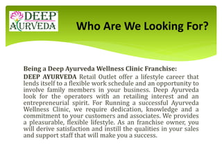 Being a Deep Ayurveda Wellness Clinic Franchise:
DEEP AYURVEDA Retail Outlet offer a lifestyle career that
lends itself to a flexible work schedule and an opportunity to
involve family members in your business. Deep Ayurveda
look for the operators with an retailing interest and an
entrepreneurial spirit. For Running a successful Ayurveda
Wellness Clinic, we require dedication, knowledge and a
commitment to your customers and associates. We provides
a pleasurable, flexible lifestyle. As an franchise owner, you
will derive satisfaction and instill the qualities in your sales
and support staff that will make you a success.
Who Are We Looking For?
 