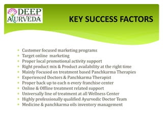  Customer focused marketing programs
 Target online marketing
 Proper local promotional activity support
 Right product mix & Product availability at the right time
 Mainly Focused on treatment based Panchkarma Therapies
 Experienced Doctors & Panchkarma Therapist
 Proper back up to each n every franchise center
 Online & Offline treatment related support
 Universally line of treatment at all Wellness Center
 Highly professionally qualified Ayurvedic Doctor Team
 Medicine & panchkarma oils inventory management
KEY SUCCESS FACTORS
 