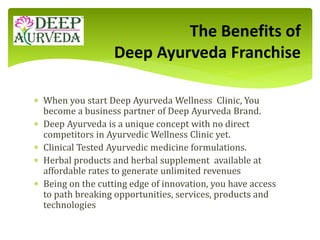  When you start Deep Ayurveda Wellness Clinic, You
become a business partner of Deep Ayurveda Brand.
 Deep Ayurveda is a unique concept with no direct
competitors in Ayurvedic Wellness Clinic yet.
 Clinical Tested Ayurvedic medicine formulations.
 Herbal products and herbal supplement available at
affordable rates to generate unlimited revenues
 Being on the cutting edge of innovation, you have access
to path breaking opportunities, services, products and
technologies
The Benefits of
Deep Ayurveda Franchise
 