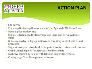  Site survey
 Planning/Designing/Development of the Ayurvedic Wellness Clinic
 Deciding the product mix
 Complete training to the franchisee and their staff to run wellness
clinic
 Guidance on day to day operations and inventory control system and
processes
 Support to organize free health camps to increase customers & revenue
 Grand Launching plan for Ayurvedic Wellness clinic
 Exclusive marketing tie ups with labs and diagnostic centers .
 Cutting edge Clinic Management software
ACTION PLAN
 