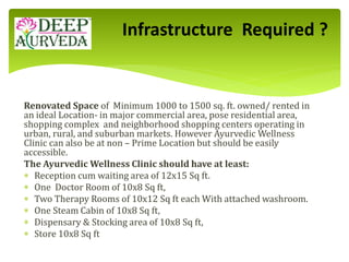 Renovated Space of Minimum 1000 to 1500 sq. ft. owned/ rented in
an ideal Location- in major commercial area, pose residential area,
shopping complex and neighborhood shopping centers operating in
urban, rural, and suburban markets. However Ayurvedic Wellness
Clinic can also be at non – Prime Location but should be easily
accessible.
The Ayurvedic Wellness Clinic should have at least:
 Reception cum waiting area of 12x15 Sq ft.
 One Doctor Room of 10x8 Sq ft,
 Two Therapy Rooms of 10x12 Sq ft each With attached washroom.
 One Steam Cabin of 10x8 Sq ft,
 Dispensary & Stocking area of 10x8 Sq ft,
 Store 10x8 Sq ft
Infrastructure Required ?
 