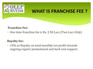 Franchise Fee:
 One time franchise fee is Rs. 2.50 Lacs (Two Lacs Only)
Royalty fee:
 10% as Royalty on total monthly net profit towards
ongoing regular promotional and back end support.
WHAT IS FRANCHISE FEE ?
 