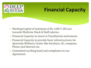  Working Capital of minimum of Rs. 4.00-5 .00 Lacs
towards Medicine Stock & Staff salaries.
 Financial Capacity to invest in Panchkarma instrument.
 Financial Capacity to provide basic infrastructures for
Ayurveda Wellness Center like furniture, AC, computer,
Phone and Internet etc.
 Committed working hand and compliance to our
Agreement.
Financial Capacity
 