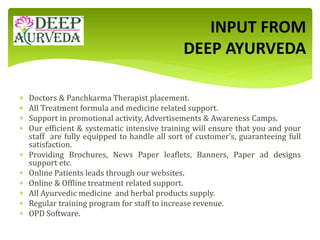  Doctors & Panchkarma Therapist placement.
 All Treatment formula and medicine related support.
 Support in promotional activity, Advertisements & Awareness Camps.
 Our efficient & systematic intensive training will ensure that you and your
staff are fully equipped to handle all sort of customer’s, guaranteeing full
satisfaction.
 Providing Brochures, News Paper leaflets, Banners, Paper ad designs
support etc.
 Online Patients leads through our websites.
 Online & Offline treatment related support.
 All Ayurvedic medicine and herbal products supply.
 Regular training program for staff to increase revenue.
 OPD Software.
INPUT FROM
DEEP AYURVEDA
 