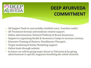 All Support Tools to successfully establish every franchise outlet.
 All Treatment formula and medicine related support.
 Online advertisement, National Publicity & Brand Awareness.
 Support to organizing Health & Awareness Camps to increase revenue.
 Extensive Training of Doctors, Panchkarma Therapist .
 Target marketing & Online Marketing support
 Online leads through website
 In future we will be giving major thrust in Television & by giving
advertisement in specific magazine benefiting the whole network.
DEEP AYURVEDA
COMMITMENT
 