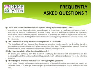 Q.1.What does it take for me to own and operate a Deep Ayurveda Wellness Clinic?
 Apart from being financially stable, you only need to be desirous to excel with enthusiasm, hard –
working and have an excellent work attitude. Strong character and high motivation are significant
traits more important than previous experiences in business are essential ingredients for success.
You can rest assured that together with our extensive training your performance towards success will
be enhanced.
Q. 2.Do I need to be actively involved in the operation of the outlet?
 The initial take-off may demand long hours and complete involvement by the franchise in sales,
promotion, customer relation and other management functions. This demand on you will diminish
over time when you achieve motivation and retain loyalty from your staff.
Q.3. Do I have the choice of the location of the outlet?
 Of course, you certainly have the choice in identifying the location with considerations on the
demographics, traffic, parking and visibility parameters. We will assist and advise you in the selection
process.
Q. 4.How long will it take to start business after signing the agreement?
 After going through and understanding the content of the Collaboration agreement you should be
able to start in 15 to 30 days, unless delayed by unforeseen circumstances like; location of a suitable
site.
FREQUENTLY
ASKED QUESTIONS ?
 