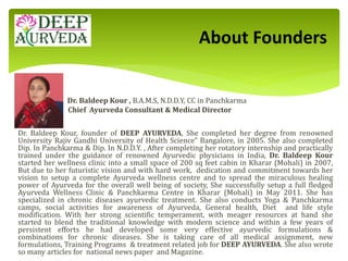 Dr. Baldeep Kour , B.A.M.S, N.D.D.Y, CC in Panchkarma
Chief Ayurveda Consultant & Medical Director
Dr. Baldeep Kour, founder of DEEP AYURVEDA, She completed her degree from renowned
University Rajiv Gandhi University of Health Science" Bangalore, in 2005. She also completed
Dip. In Panchkarma & Dip. In N.D.D.Y. , After completing her rotatory internship and practically
trained under the guidance of renowned Ayurvedic physicians in India, Dr. Baldeep Kour
started her wellness clinic into a small space of 200 sq feet cabin in Kharar (Mohali) in 2007,
But due to her futuristic vision and with hard work, dedication and commitment towards her
vision to setup a complete Ayurveda wellness centre and to spread the miraculous healing
power of Ayurveda for the overall well being of society, She successfully setup a full fledged
Ayurveda Wellness Clinic & Panchkarma Centre in Kharar (Mohali) in May 2011. She has
specialized in chronic diseases ayurvedic treatment. She also conducts Yoga & Panchkarma
camps, social activities for awareness of Ayurveda, General health, Diet and life style
modification. With her strong scientific temperament, with meager resources at hand she
started to blend the traditional knowledge with modern science and within a few years of
persistent efforts he had developed some very effective ayurvedic formulations &
combinations for chronic diseases. She is taking care of all medical assignment, new
formulations, Training Programs & treatment related job for DEEP AYURVEDA. She also wrote
so many articles for national news paper and Magazine.
About Founders
 