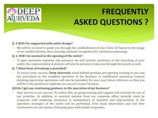 Q. 5.Will I be supported with outlet design?
 We will be on hand to guide you through the establishment of your Clinic let layout in the image
of our market identity, thus ensuring customer recognition for continuous patronage.
Q. 6. Will I be assisted in the opening of the outlet?
 To gain maximum exposure and presence we will provide assistance in the launching of your
outlet. Our representative & doctors will also be present to take you through the launch as well.
Q. 7.What form of training is provided?
 To ensure your success, Deep Ayurveda stand behind provides pre-opening training to you and
key personnel on the complete operation of the business .A confidential operations manual
detailing day-to-day operations will also be provided, for your easy future reference so that you
will be in the position to replicate our success in your business.
Q.8.Do I get any continuing guidance in the operation of my business?
 Your success is our success. To realize this, on going training and support will certainly be one of
our priorities .In addition, to constant monitor from our corporate office, periodic visits by
corporate staff rendering assistance in maintenance of standard and improvement in the
operation strategies of the outlet will be performed. First hand observation and real time
involvement are our means of keeping pace with market responses.
FREQUENTLY
ASKED QUESTIONS ?
 
