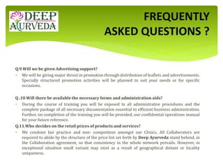 Q.9.Will we be given Advertising support?
 We will be giving major thrust in promotion through distribution of leaflets and advertisements.
Specially structured promotion activities will be planned to suit your needs or for specific
occasions.
Q .10.Will there be available the necessary forms and administration aids?
 During the course of training you will be exposed to all administrative procedures and the
complete package of all necessary documentation essential to efficient business administration.
Further, on completion of the training you will be provided, our confidential operations manual
for your future reference.
Q.11.Who decides on the retail prices of products and services?
 We condone fair practice and non- competition amongst our Clinics. All Collaborators are
required to abide by the structure of the price list set forth by Deep Ayurveda stand behind, in
the Collaboration agreement, so that consistency in the whole network prevails. However, in
exceptional situation small variant may exist as a result of geographical distant or locality
uniqueness.
FREQUENTLY
ASKED QUESTIONS ?
 