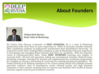Vishnu Dutt Sharma
Head- Sales & Marketing
Mr. Vishnu Dutt Sharma, co-founder of DEEP AYURVEDA. He is a sales & Marketing
professional with more than 16 years experience in FMCG & Consumer durable industry,
After completing academic & professional qualification from Kurukshetra University, he
started his career with a leading FMCG company in sales & Marketing. Extensive experience
in Developing and managing Retail Channel and there up- gradation. With his futuristic
vision & entrepreneurship skills, Today DEEP AYURVEDA touching new heights in
ayurveda field. All back end operation, rolling out, promotional activities, Medical Camp,
marketing strategies managed by himself and implementing key marketing programmes
for ramping up revenue, monitoring & reviewing the existing mechanisms gradation. Mr.
Vishnu Sharma & Dr. Baldeep endeavors to be a trend setting, World class Globally present
ayurvedic wellness clinic & Panchkarma centre offering quality and high standard
treatment to their patients enabling them to improve and maintain their health & beauty
with due regards to pre & post treatment concerns.
About Founders
 