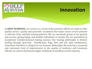 At DEEP AYURVEDA, our success is a result of the intensive efforts we make to offer
quality service quality and ayurvedic treatment. Our major source of new patients
is referrals from satisfied existing patients. We are extremely proud of our growth
and success, giving happy and healthy individuals to society. We are specialized in
exceptional transformational healing journey. Our healing philosophy is Holistic
healing through Ayurveda, Panchkarma, Yoga, Diet and Life style modification.
Innovation therefore is integral to our business philosophy. By ensuring a sustained
and consistent level of improvement in the quality of medicine and treatment
offered, we seek to benchmark higher standards of excellence in the industry.
Innovation
 