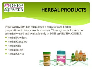 DEEP AYURVEDA has formulated a range of own herbal
preparations to treat chronic diseases. These ayuredic formulation
exclusively used and available only at DEEP AYURVEDA CLINICS.
Herbal Powders
Herbal Capsules
Herbal Oils
Herbal Juices
Herbal Ghrits
HERBAL PRODUCTS
 