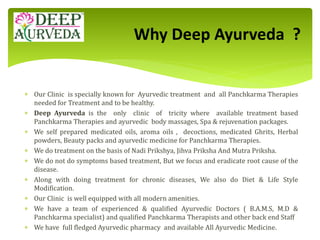  Our Clinic is specially known for Ayurvedic treatment and all Panchkarma Therapies
needed for Treatment and to be healthy.
 Deep Ayurveda is the only clinic of tricity where available treatment based
Panchkarma Therapies and ayurvedic body massages, Spa & rejuvenation packages.
 We self prepared medicated oils, aroma oils , decoctions, medicated Ghrits, Herbal
powders, Beauty packs and ayurvedic medicine for Panchkarma Therapies.
 We do treatment on the basis of Nadi Prikshya, Jihva Priksha And Mutra Priksha.
 We do not do symptoms based treatment, But we focus and eradicate root cause of the
disease.
 Along with doing treatment for chronic diseases, We also do Diet & Life Style
Modification.
 Our Clinic is well equipped with all modern amenities.
 We have a team of experienced & qualified Ayurvedic Doctors ( B.A.M.S, M.D &
Panchkarma specialist) and qualified Panchkarma Therapists and other back end Staff
 We have full fledged Ayurvedic pharmacy and available All Ayurvedic Medicine.
Why Deep Ayurveda ?
 