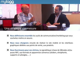 Une stratégie sur-mesure
Nous définissons ensemble les outils de communication/marketing que vous
souhaitez mettre en œuvre.
Nous nous chargeons ensuite de réaliser le site mobile et les interfaces
graphiques dédiées aux points de vente, aux produits.
Nous fournissons pour vos vitrines, la signalétique à base de QRcodes et/ou
puces NFC, aux formats et apparences convenus (stickers, vitrophanie,
supports en plexiglas, … )

 