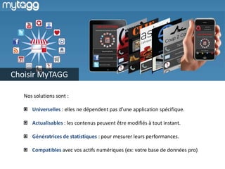 Choisir MyTAGG
Nos solutions sont :
Universelles : elles ne dépendent pas d’une application spécifique.
Actualisables : les contenus peuvent être modifiés à tout instant.
Génératrices de statistiques : pour mesurer leurs performances.
Compatibles avec vos actifs numériques (ex: votre base de données pro)

 