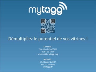 Démultipliez le potentiel de vos vitrines !
Contacts :
Stanislas DELACOUR
06 64 55 19 99

vitrines@mytagg.org
MyTAGG :
5 bd Edgar QUINET
92700 Colombes

mytagg.fr

 