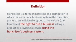 Definition
Franchising is a form of marketing and distribution in
which the owner of a business system (the franchisor)
grants to an individual or group of individuals (the
franchisee) the right to run a business selling a
product or providing a service using the
franchisor's business system.
Source: https://www.franchisedirect.com/what-is-franchising-definition/