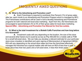 FREQUENTLY ASKED QUESTIONS 5.  Q.  What is the Advertising and Promotion cost? A.  Each Franchisee is required to contribute One Percent (1%) of gross sales after tax, each month to an Advertising and Promotion Program which is managed by BFC. The Franchisees contributions will be used in full to develop Advertising and Promotional programs for both national and local area marketing.  Apart from this, the franchisees are encouraged to spend between 2% to 5% of their gross sales for local store marketing.  Special Offer:  Advertising and Promotion Fee Waived for first few outlets. 6.  Q. What is the total investment for a Bialetti Caffe Franchise and how long before it is recovered? A .  Investment costs will vary depending on the location, the size of the store and several other factors but it could be as low as Php 495,000 for a mobile café or P3M for a small full-sized store.  We can help you develop a relevant estimate for your particular store once a location is identified and upon signing of Memorandum of Agreement (MOA) .  ROI will vary depending on the actual store sales and how the franchisee effectively manages the franchise but a typical mobile café will have an ROI of less than a year, a kiosk about less than two years and a full sized store, in less than three years. 