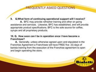 FREQUENTLY ASKED QUESTIONS 9.  Q.What form of continuing operational support will I receive? A.   BFC may provide refresher training and other on going assistance and services.  Likewise, BFC has established, and will provide appropriate product specifications. BFC is the sole source for coffee, syrups and all proprietary products. 10. Q.  How soon can I be in operation once I have become a Franchisee? A.  Generally, unless otherwise agreed upon and stipulated in the Franchise Agreement a Franchisee will have FREE five  (5) days of barista training from the execution of the Franchise agreement to open and begin operating the store.  