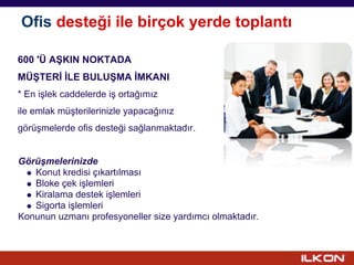Ofis desteği ile birçok yerde toplantı

600 'Ü AŞKIN NOKTADA
MÜŞTERİ İLE BULUŞMA İMKANI
* En işlek caddelerde iş ortağımız
ile emlak müşterilerinizle yapacağınız
görüşmelerde ofis desteği sağlanmaktadır.


Görüşmelerinizde
   Konut kredisi çıkartılması
   Bloke çek işlemleri
   Kiralama destek işlemleri
   Sigorta işlemleri
Konunun uzmanı profesyoneller size yardımcı olmaktadır.
 