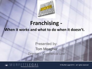 Franchising - 
When it works and what to do when it doesn’t. 
Presented by: 
Tom Meagher 
Director – Commercial Law 
© Murfett Legal 2014 – all rights reserved 
 