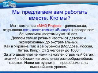 Мы - компания «MAD Project» - games.co.ua,
открывшая сеть квест-комнат «Выход» x-escape.com
Занимаемся квестами уже 10 лет.
Делаем самые разные квесты от детских и
экскурсионных до экстремальных.
Как в Украине, так и за рубежом (Молдова, Россия,
Литва, Кипр). От 2 человек до 1000!
За это десятилетие нами накоплен огромный багаж
знаний в области изготовления разнообразнейших
квестов. Наши сотрудники — профессионалы
высочайшего уровня.
Мы предлагаем вам работать
вместе. Кто мы?
 