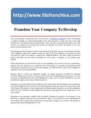 http://www.fdsfranchise.com

    Franchise Your Company To Develop

You can advantage in numerous ways if you choose to franchise consultant. Prior to franchising
a company though, you should thoroughly review these benefits to make sure this is the right
step for you to be taking at this moment in time. Once you have reviewed these benefits, you will
also be in a position to leverage your business to prosper from these advantages to an even
greater extent going forward.

Franchising provides businesses with a wide selection of benefits, but one of the greatest benefits
is the additional capital this company model can offer. Each new franchisee you recruit can offer
you with the capital you require to expand into untapped markets. The extra capital franchisees
bring to the table can also make it feasible for you to grow a company at a lot quicker pace
general.

Most entrepreneurs are afraid of the risks of over expanding. If you were to invest in expanding a
business into new territories, you would face all of the danger of expanding. By partnering with
well-financed franchisees to face these risks though, you will not have to place your company in
jeopardy to increase its profitability.

Because there is almost an unlimited quantity of capital produced available by potential
investors, businesses can grow at any pace they choose by franchising their operations. As new
investors are identified, new stores and distribution centers can be created. Franchisees can even
be utilized to improve the value of their brands too.

Franchisees are often skilled in the industries they work inside. For this purpose, the franchisees
you recruit might be able to provide you with suggestions that will assist you increase the value
of the brand. Franchisees are also responsible for ensuring their franchises are in full compliance
with local laws and their understanding and experience regarding local laws might prove to be
fairly useful.

Franchisees also generally complete tasks on behalf of business executives. For instance, if you
had been to expand a business into new territories alone, you would have to hire and handle all
new workers. By working with a franchisee to expand the company, you can have the franchisee
engage in personnel management for you.
 