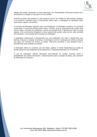 diálogo das partes, buscando os reais interesses e as necessidades intrínsecas levando-as a
encontrarem a solução ou não para o fim do conflito.

Quando as partes não puderem ou não quiserem por fim ao conflito por elas próprias, delegam
a um terceiro a decisão sobre a controvérsia. Neste caso, a arbitragem se apresenta como
meio eficaz, rápido e econômico.

O conceito de arbitragem segundo Juan Luis Colaiácavo: 'A arbitragem privada é um processo
consensual, no qual uma terceira parte neutra, o árbitro, ouve os argumentos das outras duas
sobre o litígio, considera as evidências e emite uma decisão final. A decisão tem valor de coisa
julgada, é de cumprimento obrigatório e não é passível de revisão, salvo se tiver sido cometido
erro grosseiro, na condução dom processo de arbitragem'.

A arbitragem institucional é administrada por uma Instituição com todo o regulamento pré-
definido, inclusive a relação de árbitros. A arbitragem ad hoc é praticada por árbitro particular
que goza da confiança de ambas as partes, livremente escolhido e que disciplina todo o
procedimento para solução da questão.

A arbitragem difere do Judiciário, por ser célere, sigilosa e menos dispendiosa em razão da
divisão equânime das despesas do procedimento. É regulamentada pela Lei nº 9.307/96.

O uso da arbitragem valoriza elementos não-materiais do conflito, havendo assim a
possibilidade das partes retomarem o relacionamento após a solução do litígio, pois resolvem
as diferenças em conjunto.




         Av. Visconde de Albuquerque, 603 - Madalena - Recife - PE CEP: 50610-090
                     Fone: (81) 3227-1699 | www.berconsultoria.com.br
 