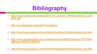    http://www.sofofa.cl/eventos/2004/9/2_jbliman_FRANCHISING_SOF
    OFA.pdf

   http://en.wikipedia.org/wiki/Franchising

   http://franchises.about.com/od/franchisebasics/a/franchisee-role.htm

   http://www.businesslink.gov.uk/bdotg/action/detail?itemId=10737914
    08&type=RESOURCES

   http://franchises.about.com/od/franchisebasics/a/franchisee-role.htm
 
