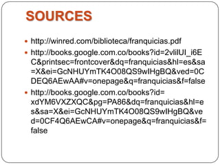 SOURCES
 http://winred.com/biblioteca/franquicias.pdf
 http://books.google.com.co/books?id=2vlilUI_i6E
  C&printsec=frontcover&dq=franquicias&hl=es&sa
  =X&ei=GcNHUYmTK4O08QS9wIHgBQ&ved=0C
  DEQ6AEwAA#v=onepage&q=franquicias&f=false
 http://books.google.com.co/books?id=
  xdYM6VXZXQC&pg=PA86&dq=franquicias&hl=e
  s&sa=X&ei=GcNHUYmTK4O08QS9wIHgBQ&ve
  d=0CF4Q6AEwCA#v=onepage&q=franquicias&f=
  false
 