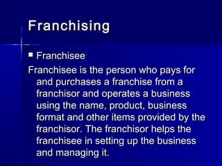 FranchisingFranchising
 FranchiseeFranchisee
Franchisee is the person who pays forFranchisee is the person who pays for
and purchases a franchise from aand purchases a franchise from a
franchisor and operates a businessfranchisor and operates a business
using the name, product, businessusing the name, product, business
format and other items provided by theformat and other items provided by the
franchisor. The franchisor helps thefranchisor. The franchisor helps the
franchisee in setting up the businessfranchisee in setting up the business
and managing it.and managing it.
 