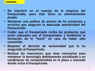 CONTINÚA:

• No interferir en el manejo de la empresa del
franquiciado, pues éste tiene su administración
propia.
• Mantener una política de precios de los productos y
servicios que aseguren la adecuada operatividad del
franquiciado.
• Cuidar que el franquiciado reciba los productos que
serán colocados por el franquiciador y facilitarles la
formación de in “stock” en caso de haber sido
convenido.
• Respetar el derecho de exclusividad que le ha
asegurado al franquiciado.
• Realizar las inversiones que sean necesarias para
mantener la tecnología debidamente actualizada y en
condiciones de competitividad en la plaza o mercado
donde actúa el franquiciado.
10

 