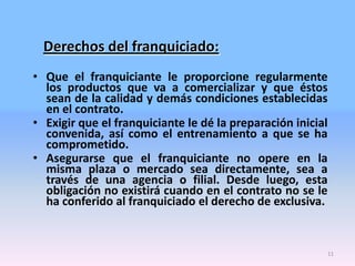 Derechos del franquiciado:
• Que el franquiciante le proporcione regularmente
los productos que va a comercializar y que éstos
sean de la calidad y demás condiciones establecidas
en el contrato.
• Exigir que el franquiciante le dé la preparación inicial
convenida, así como el entrenamiento a que se ha
comprometido.
• Asegurarse que el franquiciante no opere en la
misma plaza o mercado sea directamente, sea a
través de una agencia o filial. Desde luego, esta
obligación no existirá cuando en el contrato no se le
ha conferido al franquiciado el derecho de exclusiva.

11

 