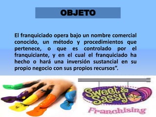 OBJETO
El franquiciado opera bajo un nombre comercial
conocido, un método y procedimientos que
pertenece, o que es controlado por el
franquiciante, y en el cual el franquiciado ha
hecho o hará una inversión sustancial en su
propio negocio con sus propios recursos”.

3

 