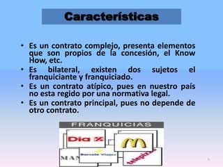 Características
• Es un contrato complejo, presenta elementos
que son propios de la concesión, el Know
How, etc.
• Es bilateral, existen dos sujetos el
franquiciante y franquiciado.
• Es un contrato atípico, pues en nuestro país
no esta regido por una normativa legal.
• Es un contrato principal, pues no depende de
otro contrato.

5

 