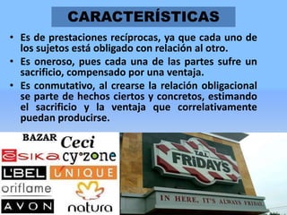 CARACTERÍSTICAS
• Es de prestaciones recíprocas, ya que cada uno de
los sujetos está obligado con relación al otro.
• Es oneroso, pues cada una de las partes sufre un
sacrificio, compensado por una ventaja.
• Es conmutativo, al crearse la relación obligacional
se parte de hechos ciertos y concretos, estimando
el sacrificio y la ventaja que correlativamente
puedan producirse.

6

 