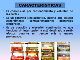 CARACTERÍSTICAS
• Es consensual, por consentimiento y voluntad de
las partes.
• Es un contrato sinalagmático, puesto que existen
generalmente
contraprestaciones
bilaterales
(recíprocas).
• Es de duración y ejecución continuada, ya que
funciona sin interrupción y está destinado a surtir
efectos durante un tiempo más o menos
prolongado.

7

 