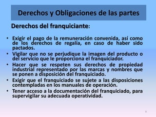 Derechos y Obligaciones de las partes
Derechos del franquiciante:
• Exigir el pago de la remuneración convenida, así como
de los derechos de regalía, en caso de haber sido
pactados.
• Vigilar que no se perjudique la imagen del producto o
del servicio que le proporciona el franquiciador.
• Hacer que se respeten sus derechos de propiedad
industrial representado por las marcas y nombres que
se ponen a disposición del franquiciado.
• Exigir que el franquiciado se sujete a las disposiciones
contempladas en los manuales de operación.
• Tener acceso a la documentación del franquiciado, para
supervigilar su adecuada operatividad.
8

 