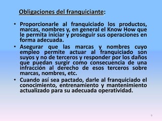 Obligaciones del franquiciante:
• Proporcionarle al franquiciado los productos,
marcas, nombres y, en general el Know How que
le permita iniciar y proseguir sus operaciones en
forma adecuada.
• Asegurar que las marcas y nombres cuyo
empleo permite actuar al franquiciado son
suyos y no de terceros y responder por los daños
que puedan surgir como consecuencia de una
infracción al derecho de esos terceros sobre
marcas, nombres, etc.
• Cuando así sea pactado, darle al franquiciado el
conocimiento, entrenamiento y mantenimiento
actualizado para su adecuada operatividad.

9

 